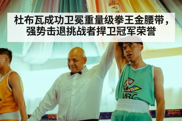 杜布瓦成功卫冕重量级拳王金腰带,强势击退挑战者捍卫冠军荣誉