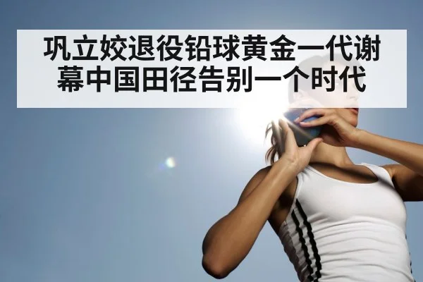 巩立姣退役铅球黄金一代谢幕中国田径告别一个时代