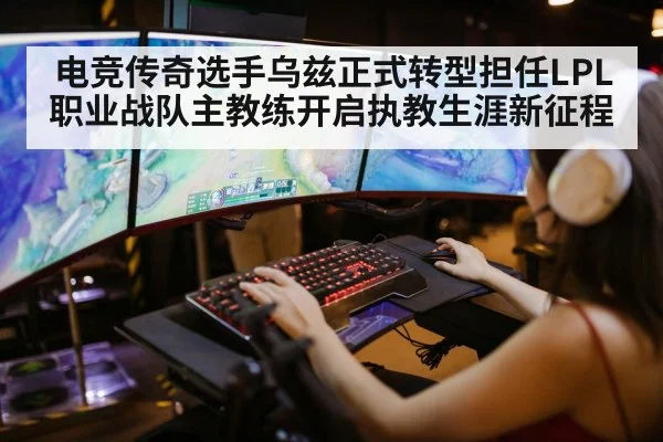 电竞传奇选手乌兹正式转型担任LPL职业战队主教练开启执教生涯新征程